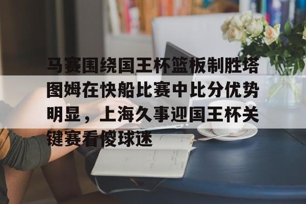 开云官方网站-关于马赛围绕国王杯篮板制胜塔图姆在快船比赛中比分优势明显，上海久事迎国王杯关键赛看傻球迷的信息