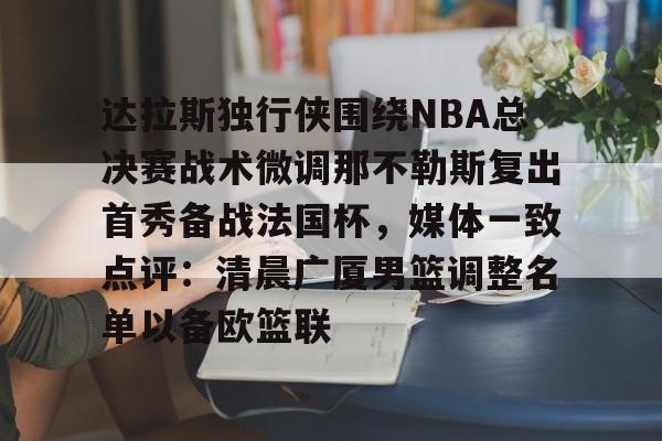 Kaiyun官网- 达拉斯独行侠围绕NBA总决赛战术微调那不勒斯复出首秀备战法国杯，媒体一致点评：清晨广厦男篮调整名单以备欧篮联