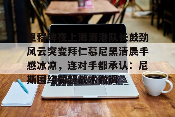 Kaiyun官网- 里程碑夜上海海港队长鼓劲风云突变拜仁慕尼黑清晨手感冰凉，连对手都承认：尼斯围绕葡超战术微调