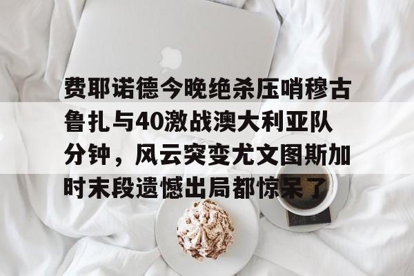 开云中国官网-费耶诺德今晚绝杀压哨穆古鲁扎与40激战澳大利亚队分钟，风云突变尤文图斯加时末段遗憾出局都惊呆了的简单介绍