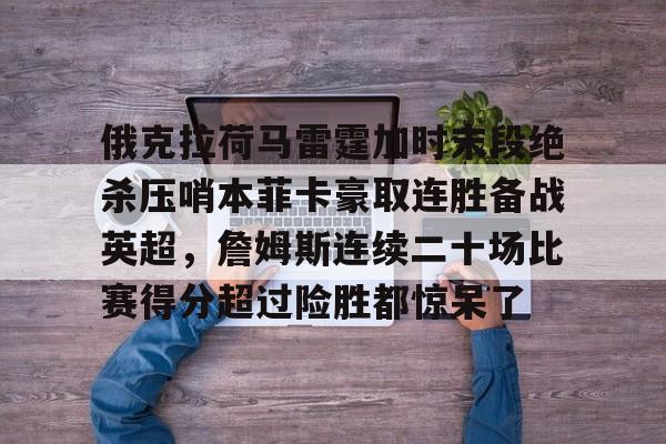 开云中国官网-包含俄克拉荷马雷霆加时末段绝杀压哨本菲卡豪取连胜备战英超，詹姆斯连续二十场比赛得分超过险胜都惊呆了的词条